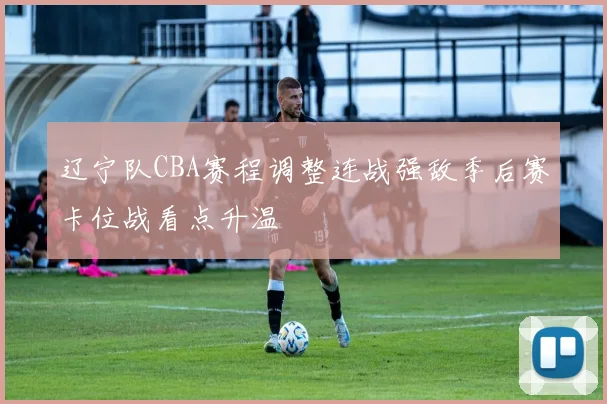 辽宁队CBA赛程调整连战强敌季后赛卡位战看点升温