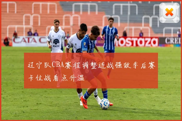 辽宁队CBA赛程调整连战强敌季后赛卡位战看点升温