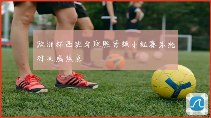 欧洲杯西班牙取胜晋级小组赛末轮对决成焦点