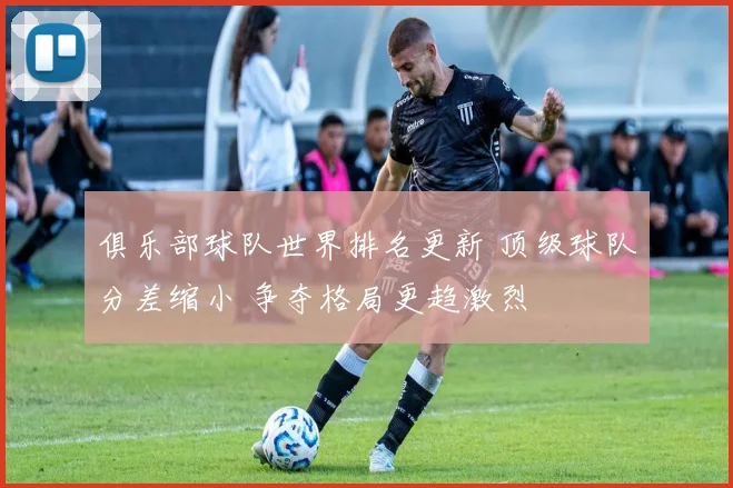 俱乐部球队世界排名更新 顶级球队分差缩小 争夺格局更趋激烈