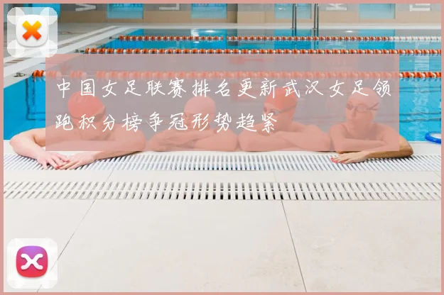 中国女足联赛排名更新武汉女足领跑积分榜争冠形势趋紧