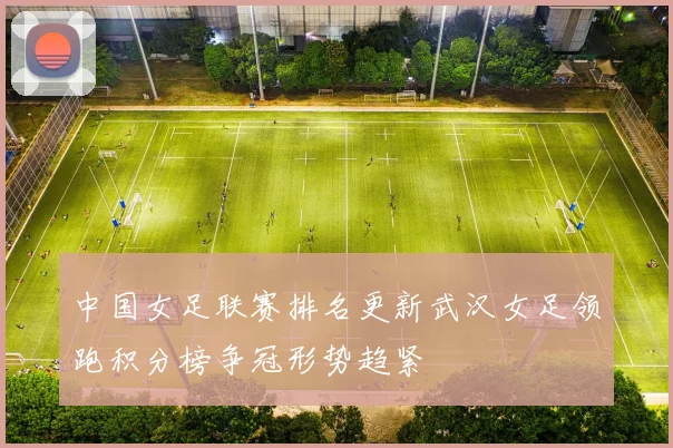 中国女足联赛排名更新武汉女足领跑积分榜争冠形势趋紧