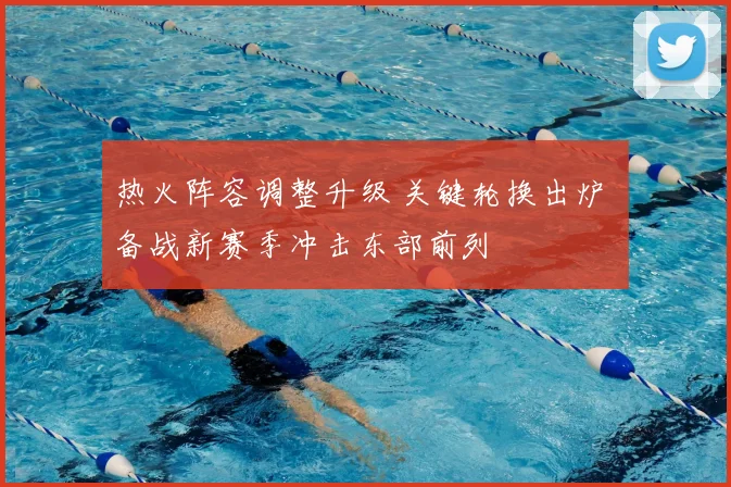 热火阵容调整升级 关键轮换出炉 备战新赛季冲击东部前列