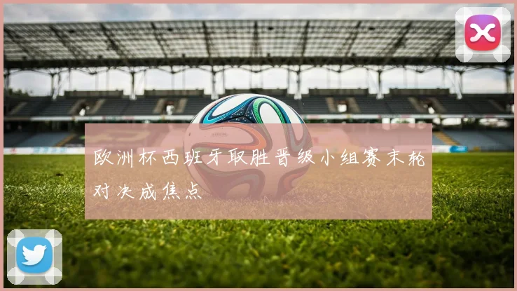 欧洲杯西班牙取胜晋级小组赛末轮对决成焦点