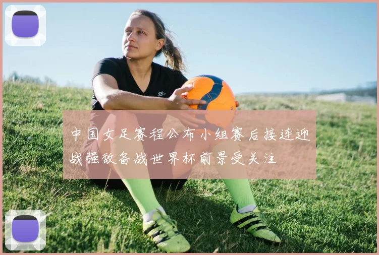 中国女足赛程公布小组赛后接连迎战强敌备战世界杯前景受关注