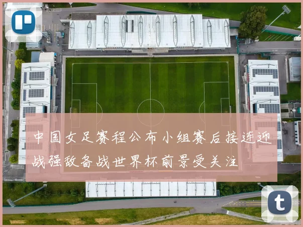 中国女足赛程公布小组赛后接连迎战强敌备战世界杯前景受关注